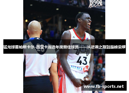 猛龙球星帕斯卡尔-西亚卡当选年度最佳球员——从逆袭之路到巅峰荣耀
